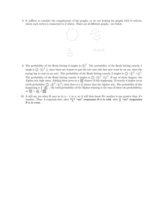 8. It suﬃces to consider the complements of the graphs, so we are looking for graphs with 9 vertices,
where each vertex is connected to 2 others. There are 4 diﬀerent graphs - see below.
9. The probability of the Reals hitting 0 singles is (2
3 )
3
. The probability of the Reals hitting exactly 1
single is 3
2 ·(2
3 )
3
· 1
3 , since there are 3 spots to put the two outs (the last spot must be an out, since the
inning has to end on an out). The probability of the Reals hitting exactly 2 singles is 4
2 ·(2
3 )
3
· (1
3 )
3
.
The probability of the Reals hitting exactly 3 singles is 5
2 ·(2
3 )
3
· (1
3 )
3
. If any of these happen, the
Alphas win right away. Adding these gives us a 656
729 chance of this happening. If exactly 4 singles occur
(with probability 6
2 ·(2
3 )
3
·(1
3 )
4
), then there is a 2
5 chance that the Alphas win. The probability of this
happening is 2
5 · 40
729 . , the total probability of the Alphas winning is the sum of these two probabilities,
or 656
729 + 16
729 =224
243
.
10. A will say yes when B says no to n − 1 or n, as A will then know B’s number is one greater than A’s
number. Thus, A responds ﬁrst, after n−1
2
“no” responses if n is odd, after n
2
“no” responses
if n is even.
 