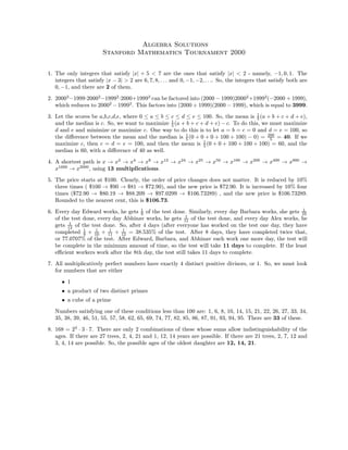 Algebra Solutions
Stanford Mathematics Tournament 2000
1. The only integers that satisfy |x| + 5 < 7 are the ones that satisfy |x| < 2 - namely, −1, 0, 1. The
integers that satisfy |x − 3| > 2 are 6, 7, 8, . . . and 0, −1, −2, . . .. So, the integers that satisfy both are
0, −1, and there are 2 of them.
2. 20003
−1999·20002
−19992
·2000+19993
can be factored into (2000 − 1999)20002
+19992
(−2000 + 1999),
which reduces to 20002
− 19992
. This factors into (2000 + 1999)(2000 − 1999), which is equal to 3999.
3. Let the scores be a,b,c,d,e, where 0 ≤ a ≤ b ≤ c ≤ d ≤ e ≤ 100. So, the mean is 1
5 (a + b + c + d + e),
and the median is c. So, we want to maximize 1
5 (a + b + c + d + e) − c. To do this, we must maximize
d and e and minimize or maximize c. One way to do this is to let a = b = c = 0 and d = e = 100, so
the diﬀerence between the mean and the median is 1
5 (0 + 0 + 0 + 100 + 100) − 0) = 200
5 = 40. If we
maximize c, then c = d = e = 100, and then the mean is 1
5 (0 + 0 + 100 + 100 + 100) = 60, and the
median is 60, with a diﬀerence of 40 as well.
4. A shortest path is x → x2
→ x4
→ x8
→ x12
→ x24
→ x25
→ x50
→ x100
→ x200
→ x400
→ x800
→
x1600
→ x2000
, using 13 multiplications.
5. The price starts at $100. Clearly, the order of price changes does not matter. It is reduced by 10%
three times ( $100 → $90 → $81 → $72.90), and the new price is $72.90. It is increased by 10% four
times ($72.90 → $80.19 → $88.209 → $97.0299 → $106.73289) , and the new price is $106.73289.
Rounded to the nearest cent, this is $106.73.
6. Every day Edward works, he gets 1
9 of the test done. Similarly, every day Barbara works, she gets 1
10
of the test done, every day Abhinav works, he gets 1
11 of the test done, and every day Alex works, he
gets 1
12 of the test done. So, after 4 days (after everyone has worked on the test one day, they have
completed 1
9 + 1
10 + 1
11 + 1
12 = 38.535% of the test. After 8 days, they have completed twice that,
or 77.0707% of the test. After Edward, Barbara, and Abhinav each work one more day, the test will
be complete in the minimum amount of time, so the test will take 11 days to complete. If the least
eﬃcient workers work after the 8th day, the test still takes 11 days to complete.
7. All multiplicatively perfect numbers have exactly 4 distinct positive divisors, or 1. So, we must look
for numbers that are either
• 1
• a product of two distinct primes
• a cube of a prime
Numbers satisfying one of these conditions less than 100 are: 1, 6, 8, 10, 14, 15, 21, 22, 26, 27, 33, 34,
35, 38, 39, 46, 51, 55, 57, 58, 62, 65, 69, 74, 77, 82, 85, 86, 87, 91, 93, 94, 95. There are 33 of these.
8. 168 = 23
· 3 · 7. There are only 2 combinations of these whose sums allow indistinguishability of the
ages. If there are 27 trees, 2, 4, 21 and 1, 12, 14 years are possible. If there are 21 trees, 2, 7, 12 and
3, 4, 14 are possible. So, the possible ages of the oldest daughter are 12, 14, 21.
 