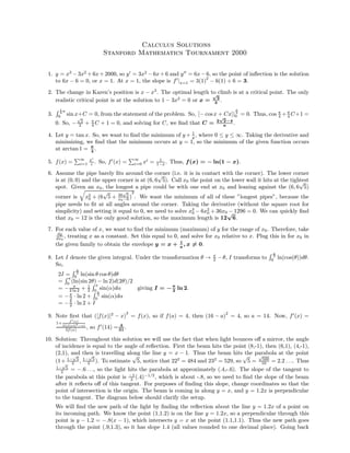 Calculus Solutions
Stanford Mathematics Tournament 2000
1. y = x3
−3x2
+6x+2000, so y = 3x2
−6x+6 and y = 6x−6, so the point of inﬂection is the solution
to 6x − 6 = 0, or x = 1. At x = 1, the slope is f |x=1 = 3(1)
2
− 6(1) + 6 = 3.
2. The change in Karen’s position is x − x3
. The optimal length to climb is at a critical point. The only
realistic critical point is at the solution to 1 − 3x2
= 0 or x =
√
3
3
.
3.
1
4 π
0 sin x+C = 0, from the statement of the problem. So, [− cosx + Cx]|
π
4
0 = 0. Thus, cos π
4 + π
4 C+1 =
0. So, −
√
2
2 + π
4 C + 1 = 0, and solving for C, we ﬁnd that C = 2
√
2−4
π
.
4. Let y = tan x. So, we want to ﬁnd the minimum of y + 1
y , where 0 ≤ y ≤ ∞. Taking the derivative and
minimizing, we ﬁnd that the minimum occurs at y = 1, so the minimum of the given function occurs
at arctan 1 = π
4
.
5. f(x) =
∞
i=1
xi
i . So, f (x) =
∞
i=0 xi
= 1
1−x . Thus, f(x) = − ln(1 − x).
6. Assume the pipe barely ﬁts around the corner (i.e. it is in contact with the corner). The lower corner
is at (0, 0) and the upper corner is at (6, 6
√
5). Call x0 the point on the lower wall it hits at the tightest
spot. Given an x0, the longest a pipe could be with one end at x0 and leaning against the (6, 6
√
5)
corner is x2
0 + (6
√
5 + 36
√
5
x0−6 )
2
. We want the minimum of all of these ”longest pipes”, because the
pipe needs to ﬁt at all angles around the corner. Taking the derivative (without the square root for
simplicity) and setting it equal to 0, we need to solve x3
0 − 6x2
0 + 36x0 − 1296 = 0. We can quickly ﬁnd
that x0 = 12 is the only good solution, so the maximum length is 12
√
6.
7. For each value of x, we want to ﬁnd the minimum (maximum) of y for the range of x0. Therefore, take
dy
dx0
, treating x as a constant. Set this equal to 0, and solve for x0 relative to x. Plug this in for x0 in
the given family to obtain the envelope y = x + 1
x
, x = 0.
8. Let I denote the given integral. Under the transformation θ → π
2 −θ, I transforms to
π
2
0
ln(cos(θ))dθ.
So,
2I =
π
2
0 ln(sin θ cos θ)dθ
=
π
0
(ln(sin 2θ) − ln 2)d(2θ)/2
= − π
2 ln 2 + 1
2
π
0
sin(α)dα
= −π
2 · ln 2 +
π
2
0 sin(α)dα
= −π
2 · ln 2 + I
giving I = −π
2
ln 2.
9. Note ﬁrst that ([f(x)]2
− x)
2
= f(x), so if f(a) = 4, then (16 − a)
2
= 4, so a = 14. Now, f (x) =
1+
f (x)
2([f(x)]2−x)
2f(x) , so f (14) = 4
31
.
10. Solution: Throughout this solution we will use the fact that when light bounces oﬀ a mirror, the angle
of incidence is equal to the angle of reﬂection. First the beam hits the point (8,-1), then (6,1), (4,-1),
(2,1), and then is travelling along the line y = x − 1. Thus the beam hits the parabola at the point
(1+ 1−
√
5
2 , 1−
√
5
2 ). To estimate
√
5, notice that 222
= 484 and 232
= 529, so
√
5 =
√
500
10 = 2.2 . . .. Thus
1−
√
5
2 = −.6 . . ., so the light hits the parabola at approximately (.4,-.6). The slope of the tangent to
the parabola at this point is −1
2 (.4)−1/2
, which is about -.8, so we need to ﬁnd the slope of the beam
after it reﬂects oﬀ of this tangent. For purposes of ﬁnding this slope, change coordinates so that the
point of intersection is the origin. The beam is coming in along y = x, and y = 1.2x is perpendicular
to the tangent. The diagram below should clarify the setup.
We will ﬁnd the new path of the light by ﬁnding the reﬂection about the line y = 1.2x of a point on
its incoming path. We know the point (1,1.2) is on the line y = 1.2x, so a perpendicular through this
point is y − 1.2 = −.8(x − 1), which intersects y = x at the point (1.1,1.1). Thus the new path goes
through the point (.9,1.3), so it has slope 1.4 (all values rounded to one decimal place). Going back
 
