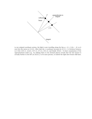 reflected
beam
y=x
perpendicular to
tangent
tangent
to our original coordinate system, the light is now travelling along the line y + .6 = 1.4(x − .4), so it
next hits the mirror at (1.5,1). After that the x coordinate increases by 2/1.4 = 1.4 between bounces,
so it hits (2.9,-1), (4.3,1), (5.7,-1), (7.1,1), (8.5,-1), and ﬁnally (9.9,1). A closer examination of the
approximations made (e.g. by reﬁning them to two decimal places) reveals that the last bounce is
actually further to the left (at (9.21,1), to be more precise), so indeed the light does bounce 12 times.
 