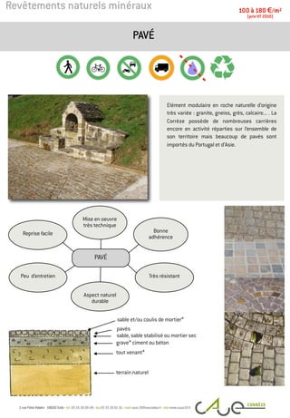 Revêtements naturels minéraux
Elément modulaire en roche naturelle d’origine
très variée : granite, gneiss, grès, calcaire... . La
Corrèze possède de nombreuses carrières
encore en activité réparties sur l’ensemble de
son territoire mais beaucoup de pavés sont
importés du Portugal et d’Asie.
PAVÉ
100 à 180 €/m2
(prix HT 2010)
pavés
terrain naturel
Peu d’entretien
Bonne
adhérence
Mise en oeuvre
très technique
Reprise facile
Très résistant
Aspect naturel
durable
PAVÉ
tout venant*
grave* ciment ou béton
sable et/ou coulis de mortier*
sable, sable stabilisé ou mortier sec
 