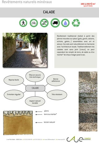 Revêtements naturels minéraux
Revêtement traditionnel réalisé à partir des
pierres trouvées sur place (grès, granit, calcaire,
schiste, galets...) assemblées avec art et
astuce. Ces sols sont naturellement en harmonie
avec l’architecture locale. Traditionnellement les
calades sont sans joint (creux), on peut
cependant les remplir de terre, de sable ou d’un
mortier* de chaux maigre posé à sec.
CALADE
180 à 280 €/m2
(prix HT 2010)
pierre
terrain naturel
Entretien régulier
Bonne
adhérence
Mise en oeuvre
très technique
Reprise facile
Très résistant
Aspect naturel
durable
CALADE
terre ou mortier*
 