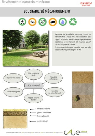 Revêtements naturels minéraux
Matériaux de granularité continue riches en
éléments fins (<0,08 mm) ne nécessitant pas
l’apport d’un liant. Seul le compactage permet la
stabilité de ce revêtement. S’il s’agit de grave*
calcaire, on parle de castine.
Ce revêtement n’est pas conseillé pour les sols
présentant une pente de plus de 4%.
SOL STABILISÉ MÉCANIQUEMENT
15 à 30 €/m2
(prix HT 2010)
sables ou castine
terrain naturel
Entretien régulier
Mauvaise
adhérence
Mise en oeuvre
facile
Reprise très facile
Sensible
au ruissellement
Aspect naturel
durable
SOL STABILISÉ
feutre géotextile
grave* compactée
 