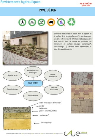 Revêtements hydrauliques
Eléments modulaires en béton dont le rapport de
la surface de la face vue (en cm2) à leur épaisseur
(en cm) est inférieur à 100. Les modules peuvent
être teintés dans la masse et présenter un
traitement de surface (lavage, grenaillage*,
bouchardage* ...). Certains pavés s’emboîtent, ils
sont dits autobloquants.
PAVÉ BÉTON
45 à 70 €/m2
(prix HT 2010)
Peu d’entretien
Bonne
adhérence
Mise en oeuvre
technique
Reprise facile
Sensible
aux tâches
Ternissement
PAVÉ BÉTON
pavés
tout venant*
terrain naturel
lit de sable
grave* ciment ou béton
sable et/ou coulis de mortier*
 