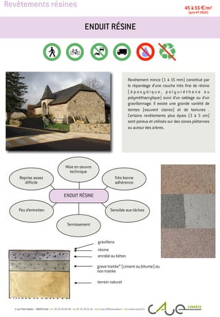 Revêtements résines
Revêtement mince (1 à 15 mm) constitué par
le répandage d’une couche très fine de résine
( é p o x y d i q u e , p o l y u r é t h a n e o u
polyméthacrylique) suivi d’un sablage ou d’un
gravillonnage. Il existe une grande variété de
teintes (souvent claires) et de textures .
Certains revêtements plus épais (3 à 5 cm)
sont poreux et utilisés sur des zones piétonnes
ou autour des arbres.
ENDUIT RÉSINE
45 à 55 €/m2
(prix HT 2010)
gravillons
résine
terrain naturel
Peu d’entretien
Très bonne
adhérence
Mise en oeuvre
technique
Reprise assez
difficile
Sensible aux tâches
Ternissement
ENDUIT RÉSINE
grave traitée* (ciment ou bitume) ou
non traitée
enrobé ou béton
 