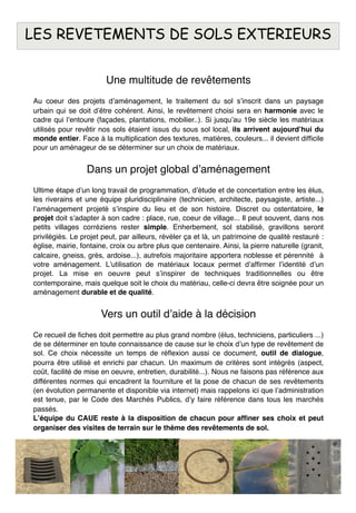 Une multitude de revêtements
Au coeur des projets dʼaménagement, le traitement du sol sʼinscrit dans un paysage
urbain qui se doit dʼêtre cohérent. Ainsi, le revêtement choisi sera en harmonie avec le
cadre qui lʼentoure (façades, plantations, mobilier..). Si jusquʼau 19e siècle les matériaux
utilisés pour revêtir nos sols étaient issus du sous sol local, ils arrivent aujourdʼhui du
monde entier. Face à la multiplication des textures, matières, couleurs... il devient difﬁcile
pour un aménageur de se déterminer sur un choix de matériaux.
Dans un projet global dʼaménagement
Ultime étape dʼun long travail de programmation, dʼétude et de concertation entre les élus,
les riverains et une équipe pluridisciplinaire (technicien, architecte, paysagiste, artiste...)
lʼaménagement projeté sʼinspire du lieu et de son histoire. Discret ou ostentatoire, le
projet doit sʼadapter à son cadre : place, rue, coeur de village... Il peut souvent, dans nos
petits villages corréziens rester simple. Enherbement, sol stabilisé, gravillons seront
privilégiés. Le projet peut, par ailleurs, révéler ça et là, un patrimoine de qualité restauré :
église, mairie, fontaine, croix ou arbre plus que centenaire. Ainsi, la pierre naturelle (granit,
calcaire, gneiss, grès, ardoise...), autrefois majoritaire apportera noblesse et pérennité à
votre aménagement. Lʼutilisation de matériaux locaux permet dʼafﬁrmer lʼidentité dʼun
projet. La mise en oeuvre peut sʼinspirer de techniques traditionnelles ou être
contemporaine, mais quelque soit le choix du matériau, celle-ci devra être soignée pour un
aménagement durable et de qualité.
Vers un outil dʼaide à la décision
Ce recueil de ﬁches doit permettre au plus grand nombre (élus, techniciens, particuliers ...)
de se déterminer en toute connaissance de cause sur le choix dʼun type de revêtement de
sol. Ce choix nécessite un temps de réﬂexion aussi ce document, outil de dialogue,
pourra être utilisé et enrichi par chacun. Un maximum de critères sont intégrés (aspect,
coût, facilité de mise en oeuvre, entretien, durabilité...). Nous ne faisons pas référence aux
différentes normes qui encadrent la fourniture et la pose de chacun de ses revêtements
(en évolution permanente et disponible via internet) mais rappelons ici que lʼadministration
est tenue, par le Code des Marchés Publics, dʼy faire référence dans tous les marchés
passés.
Lʼéquipe du CAUE reste à la disposition de chacun pour afﬁner ses choix et peut
organiser des visites de terrain sur le thème des revêtements de sol.
LES REVETEMENTS DE SOLS EXTERIEURS
 