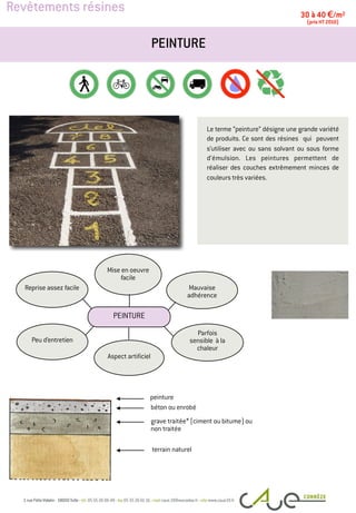 Revêtements résines
Le terme “peinture” désigne une grande variété
de produits. Ce sont des résines qui peuvent
s’utiliser avec ou sans solvant ou sous forme
d’émulsion. Les peintures permettent de
réaliser des couches extrêmement minces de
couleurs très variées.
PEINTURE
30 à 40 €/m2
(prix HT 2010)
peinture
terrain naturel
Peu d’entretien
Mauvaise
adhérence
Mise en oeuvre
facile
Reprise assez facile
Parfois
sensible à la
chaleur
Aspect artificiel
PEINTURE
grave traitée* (ciment ou bitume) ou
non traitée
béton ou enrobé
 