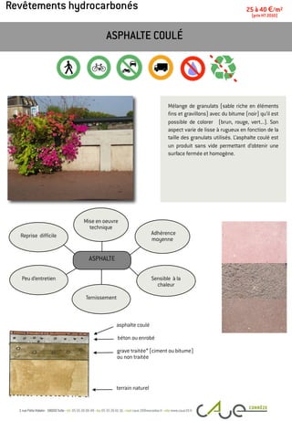 Revêtements hydrocarbonés
Mélange de granulats (sable riche en éléments
fins et gravillons) avec du bitume (noir) qu’il est
possible de colorer (brun, rouge, vert...). Son
aspect varie de lisse à rugueux en fonction de la
taille des granulats utilisés. L’asphalte coulé est
un produit sans vide permettant d’obtenir une
surface fermée et homogène.
ASPHALTE COULÉ
25 à 40 €/m2
(prix HT 2010)
asphalte coulé
terrain naturel
Peu d’entretien
Adhérence
moyenne
Mise en oeuvre
technique
Reprise difficile
Sensible à la
chaleur
Ternissement
ASPHALTE
grave traitée* (ciment ou bitume)
ou non traitée
béton ou enrobé
 