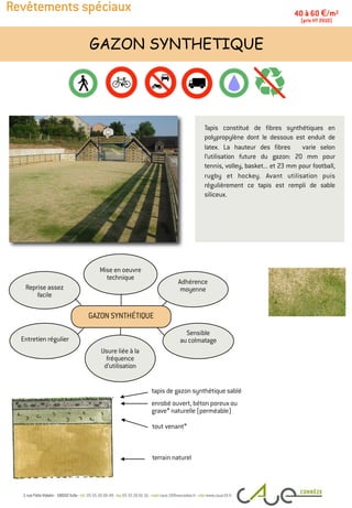 Revêtements spéciaux
Tapis constitué de fibres synthétiques en
polypropylène dont le dessous est enduit de
latex. La hauteur des fibres varie selon
l’utilisation future du gazon: 20 mm pour
tennis, volley, basket... et 23 mm pour football,
rugby et hockey. Avant utilisation puis
régulièrement ce tapis est rempli de sable
siliceux.
GAZON SYNTHETIQUE
40 à 60 €/m2
(prix HT 2010)
tapis de gazon synthétique sablé
terrain naturel
Entretien régulier
Adhérence
moyenne
Mise en oeuvre
technique
Reprise assez
facile
Sensible
au colmatage
Usure liée à la
fréquence
d’utilisation
GAZON SYNTHÉTIQUE
enrobé ouvert, béton poreux ou
grave* naturelle (perméable)
tout venant*
 