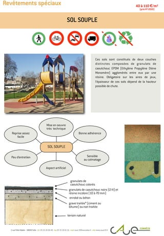 Revêtements spéciaux
Ces sols sont constitués de deux couches
distinctes composées de granulats de
caoutchouc EPDM (Ethylène Propylène Diène
Monomère) agglomérés entre eux par une
résine. Obligatoire sur les aires de jeux,
l’épaisseur de ces sols dépend de la hauteur
possible de chute.
SOL SOUPLE
40 à 110 €/m2
(prix HT 2010)
granulats de caoutchouc noirs (2/4) et
résine incolore (10 à 70 mm)
grave traitée* (ciment ou
bitume) ou non traitée
terrain naturel
Peu d’entretien
Bonne adhérence
Mise en oeuvre
très technique
Reprise assez
facile
Sensible
au colmatage
Aspect artificiel
SOL SOUPLE
granulats de
caoutchouc colorés
enrobé ou béton
 