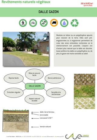 Revêtements naturels végétaux
Modules en béton ou en polyéthylène ajourés
pour recevoir de la terre. Elles sont pré-
engazonnées ou à engazonner permettant de
créer des aires enherbées renforcées où le
stationnement est possible. L’aspect est
d’autant plus naturel que la dalle est discrète.
Aussi préférer les dalles en polyéthylène où, de
plus, le gazon est moins sensible au soleil.
DALLE GAZON
20 à 30 €/m2
(prix HT 2010)
terre/sable
concassé 5/30 *
terrain naturel
dalle+terre/terreau
Entretien régulier
Bonne adhérence
Mise en oeuvre
facile
Reprise facile
Sensible à la
sécheresse
Aspect naturel
durable
DALLE GAZON
 