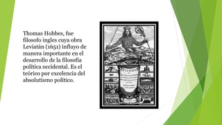 Thomas Hobbes, fue
filosofo ingles cuya obra
Leviatán (1651) influyo de
manera importante en el
desarrollo de la filosofía
política occidental. Es el
teórico por excelencia del
absolutismo político.
 