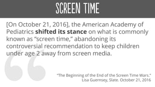 [On October 21, 2016], the American Academy of
Pediatrics shifted its stance on what is commonly
known as “screen time,” abandoning its
controversial recommendation to keep children
under age 2 away from screen media.
“The Beginning of the End of the Screen Time Wars.”
Lisa Guernsey, Slate. October 21, 2016
 