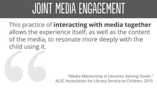 This practice of interacting with media together
allows the experience itself, as well as the content
of the media, to resonate more deeply with the
child using it.
“Media Mentorship in Libraries Serving Youth.”
ALSC Association for Library Service to Children, 2015
 