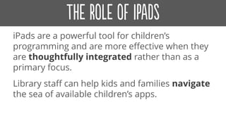 iPads are a powerful tool for children’s
programming and are more effective when they
are thoughtfully integrated rather than as a
primary focus.
Library staff can help kids and families navigate
the sea of available children’s apps.
 