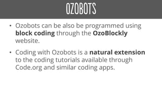 • Ozobots can be also be programmed using
block coding through the OzoBlockly
website.
• Coding with Ozobots is a natural extension
to the coding tutorials available through
Code.org and similar coding apps.
 