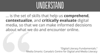 … is the set of skills that help us comprehend,
contextualize, and critically evaluate digital
media, so that we can make informed decisions
about what we do and encounter online.
“Digital Literacy Fundamentals.”
Media Smarts: Canada’s Centre for Digital and Media Literacy
 