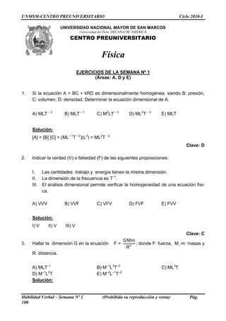 UNMSM-CENTRO PREUNIVERSITARIO                                                          Ciclo 2010-I

                       UNIVERSIDAD NACIONAL MAYOR DE SAN MARCOS
                                  Universidad del Perú, DECANA DE AMÉRICA
                          CENTRO PREUNIVERSITARIO


                                              Física
                                 EJERCICIOS DE LA SEMANA Nº 1
                                        (Áreas: A, D y E)


1.   Si la ecuación A = BC + kRD es dimensionalmente homogénea, siendo B: presión,
     C: volumen, D: densidad. Determinar la ecuación dimensional de A.


     A) MLT – 2         B) MLT – 1          C) M2LT – 2       D) ML2T – 2    E) MLT


     Solución:
     [A] = [B] [C] = (ML– 1T –2)(L3) = ML2T –2
                                                                                          Clave: D

2.   Indicar la verdad (V) o falsedad (F) de las siguientes proposiciones:


     I.     Las cantidades trabajo y energía tienen la misma dimensión.
     II.    La dimensión de la frecuencia es T–1.
     III.   El análisis dimensional permite verificar la homogeneidad de una ecuación físi-
            ca.

     A) VVV             B) VVF              C) VFV            D) FVF         E) FVV


     Solución:
     I) V      II) V    III) V
                                                                                          Clave: C
                                                           GMm
3.   Hallar la dimensión G en la ecuación             F=       ; donde F: fuerza, M, m: masas y
                                                            R2
     R: distancia.


     A) MLT–1                               B) M–1L3T–2                      C) ML3T
     D) M–1L2T                              E) M–2L–1T–2
     Solución:


Habilidad Verbal – Semana Nº 1                 (Prohibida su reproducción y venta)          Pág.
100
 