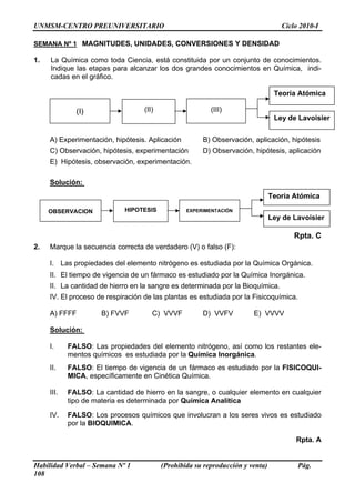 UNMSM-CENTRO PREUNIVERSITARIO                                                      Ciclo 2010-I

SEMANA Nº 1 MAGNITUDES, UNIDADES, CONVERSIONES Y DENSIDAD

1.   La Química como toda Ciencia, está constituida por un conjunto de conocimientos.
     Indique las etapas para alcanzar los dos grandes conocimientos en Química, indi-
     cadas en el gráfico.

                                                                                 Teoría Atómica

              (I)                  (II)                   (III)
                                                                                 Ley de Lavoisier


     A) Experimentación, hipótesis. Aplicación         B) Observación, aplicación, hipótesis
     C) Observación, hipótesis, experimentación        D) Observación, hipótesis, aplicación
     E) Hipótesis, observación, experimentación.

     Solución:
                                                                                Teoría Atómica

     OBSERVACION             HIPOTESIS            EXPERIMENTACIÓN
                                                                                Ley de Lavoisier

                                                                                       Rpta. C
2.   Marque la secuencia correcta de verdadero (V) o falso (F):

     I. Las propiedades del elemento nitrógeno es estudiada por la Química Orgánica.
     II. El tiempo de vigencia de un fármaco es estudiado por la Química Inorgánica.
     II. La cantidad de hierro en la sangre es determinada por la Bioquímica.
     IV. El proceso de respiración de las plantas es estudiada por la Fisicoquímica.

     A) FFFF          B) FVVF         C) VVVF          D) VVFV          E) VVVV

     Solución:

     I.     FALSO: Las propiedades del elemento nitrógeno, así como los restantes ele-
            mentos químicos es estudiada por la Química Inorgánica.
     II.    FALSO: El tiempo de vigencia de un fármaco es estudiado por la FISICOQUI-
            MICA, específicamente en Cinética Química.

     III.   FALSO: La cantidad de hierro en la sangre, o cualquier elemento en cualquier
            tipo de materia es determinada por Química Analítica

     IV.    FALSO: Los procesos químicos que involucran a los seres vivos es estudiado
            por la BIOQUIMICA.

                                                                                       Rpta. A


Habilidad Verbal – Semana Nº 1            (Prohibida su reproducción y venta)           Pág.
108
 