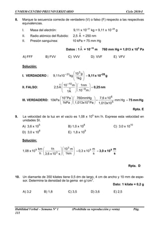 UNMSM-CENTRO PREUNIVERSITARIO                                                             Ciclo 2010-I

8.   Marque la secuencia correcta de verdadero (V) o falso (F) respecto a las respectivas
     equivalencias.

     I.    Masa del electrón:                   9,11 x 10–31 kg = 9,11 x 10–28 g
                                                     o
     II.   Radio atómico del Rubidio:           2,5 A = 250 nm
     II.   Presión sanguínea:                  10 kPa = 75 mm Hg
                                                         o
                                          Datos : 1 A = 10–10 m           760 mm Hg = 1,013 x 105 Pa

     A) FFF             B) FVV              C) VVV               D) VVF          E) VFV

     Solución:

                                                ⎛ 10 3 g ⎞
     I. VERDADERO :             9,11x10 −31kg ⎜          ⎟ = 9,11 x 10 -28 g
                                                ⎜ 1kg ⎟
                                                ⎝        ⎠
                                    O ⎛ 10 −10 m ⎞ ⎛ 1nm ⎞
     II. FALSO:                 2,5 A ⎜           ⎟⎜          ⎟ = 0,25 nm
                                      ⎜     O     ⎟ ⎜ −9 ⎟
                                      ⎝   1A ⎠ ⎝ 10 m ⎠

                           ⎛ 10 3 Pa ⎞ ⎛ 760mmHg ⎞ 7,6 x 10 6
                           ⎜
     III. VERDADERO: 10kPa ⎜         ⎟⎜
                                     ⎟            ⎟=           mm Hg = 75 mm Hg
                                              5              5
                           ⎝ 1kPa ⎠ ⎝ 1,013x10 Pa ⎠ 1,013x10
                                                                                               Rpta. E

9.   La velocidad de la luz en el vacío es 1,08 x 109 km / h. Exprese esta velocidad en
     unidades SI.
                   5                                         8                              10
     A) 3,6 x 10                            B) 1,0 x 10                          C) 3,0 x 10
                   8                                         9
     D) 3,0 x 10                            E) 1,8 x 10

     Solución:

                   km ⎛     1h       ⎞ ⎛ 10 3 m ⎞         9 m          8 m
     1,08 x 10 9      ⎜                ⎜        ⎟
                      ⎜ 3,6 x 10 3 s ⎟ ⎜ 1 km ⎟ = 0,3 x 10 s = 3,0 x 10 s
                    h ⎝              ⎟
                                     ⎠⎝         ⎠


                                                                                           Rpta. D


10. Un diamante de 350 kilates tiene 0,5 dm de largo, 4 cm de ancho y 10 mm de espe-
    sor. Determine la densidad de la gema en g / cm3.
                                                                 Dato: 1 kilate = 0,2 g

     A) 3,2            B) 1,8               C) 3,5               D) 3,6          E) 2,5




Habilidad Verbal – Semana Nº 1                 (Prohibida su reproducción y venta)               Pág.
111
 