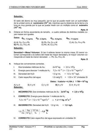 UNMSM-CENTRO PREUNIVERSITARIO                                                               Ciclo 2010-I



     Solución:

     El radio del átomo es muy pequeño, por lo que se puede medir con un submúltiplo
     de la unidad como el nanómetro (10–9 m), mientras que la distancia de la tierra a la
     luna es muy grande por lo que se puede medir con un múltiplo como el exámetro
     (1018 m).
                                                                                Rpta. D
3.   Ordene en forma ascendente de tamaño, a cuatro esferas de distintos metales cu-
     yas masas son iguales.
     Datos: ρ                          ρAl = 2,7g/mL     ρCu = 8,9 g/mL       ρPb = 11,4 g/mL
             Fe = 7,5 g/mL

     A) Al, Fe, Cu y Pb                      B) Pb, Fe, Cu y Al                  C) Al, Cu, Fe y Pb
     D) Pb, Cu, Fe y Al                      E) Pb, Al, Cu y Fe
     Solución:

     Densidad = Masa/ Volumen. Si las 4 esferas tienen la misma masa, El menor vo-
     lumen corresponde a la esfera del metal de mayor densidad y el mayor volumen co-
     rresponde al metal de menor densidad. ⇒ Pb, Cu, Fe y Al.
                                                                              Rpta. D

4.   Indique las conversiones correctas.
     I.     Dos toneladas métricas de Au:                  2x104 kg        = 2,0 x 106g
     II.    Energía para disociar 1 molécula H2:            7,2 x 10–19 J = 7,2 x 10–19 kgm2s–2
     III.   Densidad del H2O:                              1,0 g/ mL        = 1,0 x 10–3 kg/L
     IV.    Calor específico del agua:                     1,0 cal/g°C      = 1,53 x 101 Unidades SI

                                                         Datos : 1caloria = 4,184 J 1 TM = 103 kg
     A) l y II           B) II y III         C) I y IV        D) II y IV         E) II, III y IV
     Solución:

     I.     INCORRECTO: Dos toneladas métricas de Au : 2x103 kg                      = 2,0 x 106g

     II.    CORRECTO: Energía para disociar 1 molécula de H2:
            7,2 x 10–19 J = 7,2 x 10–19 kgm2s–2           ⇒ 1 J = 1 kg. m2.s–2

     III.   INCORRECTO: Densidad del H2O: 1,0 g/ mL                       = 1,0 kg/L

                   g   ⎛ 1kg ⎞ ⎛ 10 3 mL ⎞   kg
            1,0        ⎜ 3 ⎟⎜
                       ⎜ 10 g ⎟ ⎜ 1L ⎟ = 1,0 L
                                         ⎟
                  mL   ⎝      ⎠⎝         ⎠

     IV.    CORRECTO Calor específico del agua expresado en unidades SI:



Habilidad Verbal – Semana Nº 1                  (Prohibida su reproducción y venta)                Pág.
113
 
