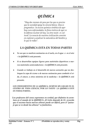 UNMSM-CENTRO PREUNIVERSITARIO                                                Ciclo 2010-I




                                  QUÍMICA
                  “Hay dos razones de peso por las que es preciso
                  que la sociedad apoye la ciencia básica. Una es
                  pragmatica : la oscura química sintética de ayer
                  hoy cura enfermedades; la física teórica de ayer es
                  la defensa nuclear de hoy. La otra razón es cul-
                  tural. La esencia de nuestra civilización consiste
                  en explorar y analizar la naturaleza del hombre y
                  lo que lo rodea”.


             LA QUÍMICA ESTA EN TODAS PARTES
    ♦    Ya sea que se analicen sustancias en el suelo, en el agua o en el aire
         – la QUÍMICA está presente.

    ♦    Si se desarrollan equipos ligeros para materiales deportivos o nue-
         vos materiales semiconductores – la QUÍMICA está presente.

    ♦    Cuando se trabaja en el desarrollo de nuevos aerosoles que no des-
         truyan la capa de ozono o de nuevas sustancias para combatir el si-
         da, el cáncer, u otros misterios de la medicina – la QUÍMICA está
         presente.


    LOS FUNDAMENTOS DE LA QUÍMICA, OCUPAN UN LUGAR EN EL
    CENTRO DE TODA CIENCIA, POR LO TANTO LA QUÍMICA ESTÁ
    EN TODAS PARTES.


    Los profesores del curso esperamos en verdad, que disfrutes tu aven-
    tura en el mundo de la QUIMICA. ¡El éxito depende de ti!, recuerda
    que el ascenso hacia nuevas alturas puede ser difícil, pero el “paisa-
    je que se ve desde las alturas” es fantástico.




Habilidad Verbal – Semana Nº 1         (Prohibida su reproducción y venta)        Pág.
115
 