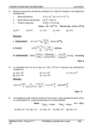 UNMSM-CENTRO PREUNIVERSITARIO                                                                              Ciclo 2010-I

3.   Marque la secuencia correcta de verdadero (V) o falso (F) respecto a las respectivas
     equivalencias.
     I.       Masa del electrón:                 9,11 x 10–31 kg = 9,11 x 10–28 g
                                                       o
     II.      Radio atómico del Rubidio:         2,5 A = 250 nm
     II.      Presión sanguínea:                10 kPa = 75 mm Hg
                                                           o
                                          Datos : 1 A = 10–10 m            760 mm Hg = 1,013 x 105 Pa

     A) FFF              B) FVV             C) VVV                 D) VVF                  E) VFV

     Solución:

                                             ⎛ 10 3 g ⎞
     I. VERDADERO:           9,11x10 −31kg ⎜          ⎟ = 9,11 x 10 -28 g
                                             ⎜ 1kg ⎟
                                             ⎝        ⎠
                                  O ⎛ 10 −10 m ⎞ ⎛ 1nm ⎞
     II. FALSO:               2,5 A ⎜           ⎟⎜          ⎟ = 0,25 nm
                                    ⎜     O     ⎟ ⎜ 10 −9 m ⎟
                                                  ⎝         ⎠
                                    ⎝ 1A ⎠

                           ⎛ 10 3 Pa ⎞ ⎛ 760mmHg ⎞ 7,6 x 10 6
                           ⎜
     III. VERDADERO: 10kPa ⎜         ⎟⎜
                                     ⎟            ⎟=           mm Hg = 75 mm Hg
                                              5              5
                           ⎝ 1kPa ⎠ ⎝ 1,013x10 Pa ⎠ 1,013x10
                                                                                                               Rpta. E


4.   La velocidad de la luz en el vacío es 1,08 x 109 km / h. Exprese esta velocidad en
     unidades SI.
                    5                                          8                                             10
     A) 3,6 x 10                            B) 1,0 x 10                                    C) 3,0 x 10
                 8                                      9
     D) 3,0 x 10                            E) 1,8 x 10
     Solución:

                   km ⎛     1h       ⎞ ⎛ 10 3 m ⎞         9 m          8 m
     1,08 x 10 9      ⎜                ⎜        ⎟
                      ⎜ 3,6 x 10 3 s ⎟ ⎜ 1 km ⎟ = 0,3 x 10 s = 3,0 x 10 s
                    h ⎝              ⎟
                                     ⎠⎝         ⎠

                                                                                                            Rpta. D


5.   Una botella de acido sulfúrico contiene 2 lb de acido. ¿Que cantidad de acido nítrico,
     en unidad básica SI, puede almacenarse en la misma botella?
                                   Datos: ρ H 2 S O 4   1 , 6 g / m L     ρH   N O         1 , 4 g / m L   1lb = 454 g
                                                      =                              3 =


          A) 5,68 x 10–1 B) 7,95 x 101      C) 7,95 x 102          D) 5,68 x 10–4          E) 7,95 x 10–1




Habilidad Verbal – Semana Nº 1                  (Prohibida su reproducción y venta)                               Pág.
121
 