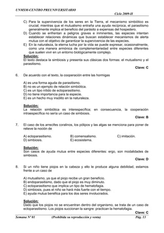 UNMSM-CENTRO PREUNIVERSITARIO
                                                                    Ciclo 2009-II

     C) Para la supervivencia de los seres en la Tierra, el mecanismo simbiótico es
         crucial; mientras que el mutualismo entraña una ayuda recíproca, el parasitismo
         generalmente implica el beneficio del parásito a expensas del hospedero.
     D) Cuando se enfrentan a peligros graves e inminentes, las especies intentan
         establecer relaciones dinámicas que buscan establecer mecanismos de alerta
         mutua con el objetivo de garantizar la supervivencia de las especies.
     E) En la naturaleza, la eterna lucha por la vida se puede expresar, ocasionalmente,
         como una manera armónica de complementariedad entre especies diferentes
         que suelen vivir en un entorno biológicamente complejo.
     Solución:
     El texto destaca la simbiosis y presenta sus clásicas dos formas: el mutualismo y el
     parasitismo.
                                                                                Clave: C

6.   De acuerdo con el texto, la cooperación entre las hormigas

     A) es una forma aguda de parasitismo.
     B) no es un ejemplo de relación simbiótica.
     C) es un tipo nítido de ectoparasitismo.
     D) no tiene importancia para la especie.
     E) es un hecho muy insólito en la naturaleza.

     Solución:
     La relación simbiótica es interespecífica; en consecuencia, la cooperación
     intraespecífica no sería un caso de simbiosis.
                                                                       Clave: B

7.   El caso de los arrecifes coralinos, los pólipos y las algas se menciona para poner de
     relieve la noción de

     A) ectoparasitismo.             B) comensalismo.                C) imitación.
     D) simbiosis.                   E) ecosistema.

     Solución:
     Son casos de ayuda mutua entre especies diferentes: ergo, son modalidades de
     simbiosis.
                                                                          Clave: D

8.   Si un niño tiene piojos en la cabeza y ello le produce alguna debilidad, estamos
     frente a un caso de

     A) mutualismo, ya que el piojo recibe un gran beneficio.
     B) endoparasitismo, dado que el piojo es muy diminuto.
     C) ectoparasitismo que implica un tipo de hematofagia.
     D) simbiosis, pues el niño se hará más fuerte con el tiempo.
     E) ayuda mutua benéfica para los dos seres involucrados.

    Solución:
    Dado que los piojos no se encuentran dentro del organismo, se trata de un caso de
    ectoparasitismo. Los piojos succionan la sangre: practican la hematofagia.
                                                                               Clave: C
Semana Nº 01           (Prohibida su reproducción y venta)                     Pág. 13
 