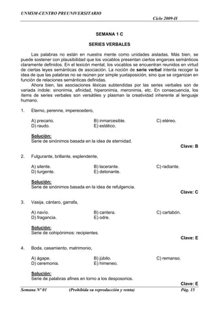 UNMSM-CENTRO PREUNIVERSITARIO
                                                                  Ciclo 2009-II


                                       SEMANA 1 C

                                   SERIES VERBALES

     Las palabras no están en nuestra mente como unidades aisladas. Más bien, se
puede sostener con plausibilidad que los vocablos presentan ciertos engarces semánticos
claramente definidos. En el lexicón mental, los vocablos se encuentran reunidos en virtud
de ciertas leyes semánticas de asociación. La noción de serie verbal intenta recoger la
idea de que las palabras no se reúnen por simple yuxtaposición, sino que se organizan en
función de relaciones semánticas definidas.
     Ahora bien, las asociaciones léxicas subtendidas por las series verbales son de
variada índole: sinonimia, afinidad, hiperonimia, meronimia, etc. En consecuencia, los
ítems de series verbales son versátiles y plasman la creatividad inherente al lenguaje
humano.

1.   Eterno, perenne, imperecedero,

     A) precario.                     B) inmarcesible.              C) etéreo.
     D) raudo.                        E) estático.

     Solución:
     Serie de sinónimos basada en la idea de eternidad.
                                                                                   Clave: B

2.   Fulgurante, brillante, esplendente,

     A) silente.                      B) lacerante.                 C) radiante.
     D) turgente.                     E) detonante.

     Solución:
     Serie de sinónimos basada en la idea de refulgencia.
                                                                                   Clave: C

3.   Vasija, cántaro, garrafa,

     A) navío.                        B) cantera.                   C) cartabón.
     D) fragancia.                    E) odre.

     Solución:
     Serie de cohipónimos: recipientes.
                                                                                   Clave: E

4.   Boda, casamiento, matrimonio,

     A) ágape.                        B) júbilo.                    C) remanso.
     D) ceremonia.                    E) himeneo.

     Solución:
     Serie de palabras afines en torno a los desposorios.
                                                                                   Clave: E
Semana Nº 01             (Prohibida su reproducción y venta)                       Pág. 15
 