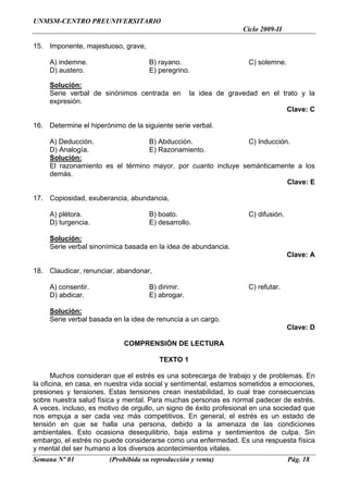 UNMSM-CENTRO PREUNIVERSITARIO
                                                                  Ciclo 2009-II

15. Imponente, majestuoso, grave,

     A) indemne.                     B) rayano.                     C) solemne.
     D) austero.                     E) peregrino.

     Solución:
     Serie verbal de sinónimos centrada en         la idea de gravedad en el trato y la
     expresión.
                                                                                   Clave: C

16. Determine el hiperónimo de la siguiente serie verbal.

     A) Deducción.                B) Abducción.                C) Inducción.
     D) Analogía.                 E) Razonamiento.
     Solución:
     El razonamiento es el término mayor, por cuanto incluye semánticamente a los
     demás.
                                                                           Clave: E

17. Copiosidad, exuberancia, abundancia,

     A) plétora.                     B) boato.                      C) difusión.
     D) turgencia.                   E) desarrollo.

     Solución:
     Serie verbal sinonímica basada en la idea de abundancia.
                                                                                   Clave: A

18. Claudicar, renunciar, abandonar,

     A) consentir.                   B) dirimir.                    C) refutar.
     D) abdicar.                     E) abrogar.

     Solución:
     Serie verbal basada en la idea de renuncia a un cargo.
                                                                                   Clave: D

                            COMPRENSIÓN DE LECTURA

                                        TEXTO 1

      Muchos consideran que el estrés es una sobrecarga de trabajo y de problemas. En
la oficina, en casa, en nuestra vida social y sentimental, estamos sometidos a emociones,
presiones y tensiones. Estas tensiones crean inestabilidad, lo cual trae consecuencias
sobre nuestra salud física y mental. Para muchas personas es normal padecer de estrés.
A veces, incluso, es motivo de orgullo, un signo de éxito profesional en una sociedad que
nos empuja a ser cada vez más competitivos. En general, el estrés es un estado de
tensión en que se halla una persona, debido a la amenaza de las condiciones
ambientales. Esto ocasiona desequilibrio, baja estima y sentimientos de culpa. Sin
embargo, el estrés no puede considerarse como una enfermedad. Es una respuesta física
y mental del ser humano a los diversos acontecimientos vitales.
Semana Nº 01            (Prohibida su reproducción y venta)                        Pág. 18
 