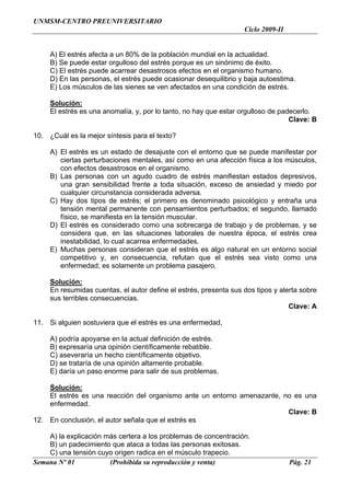 UNMSM-CENTRO PREUNIVERSITARIO
                                                                   Ciclo 2009-II


     A) El estrés afecta a un 80% de la población mundial en la actualidad.
     B) Se puede estar orgulloso del estrés porque es un sinónimo de éxito.
     C) El estrés puede acarrear desastrosos efectos en el organismo humano.
     D) En las personas, el estrés puede ocasionar desequilibrio y baja autoestima.
     E) Los músculos de las sienes se ven afectados en una condición de estrés.

     Solución:
     El estrés es una anomalía, y, por lo tanto, no hay que estar orgulloso de padecerlo.
                                                                                  Clave: B

10. ¿Cuál es la mejor síntesis para el texto?

     A) El estrés es un estado de desajuste con el entorno que se puede manifestar por
        ciertas perturbaciones mentales, así como en una afección física a los músculos,
        con efectos desastrosos en el organismo.
     B) Las personas con un agudo cuadro de estrés manifiestan estados depresivos,
        una gran sensibilidad frente a toda situación, exceso de ansiedad y miedo por
        cualquier circunstancia considerada adversa.
     C) Hay dos tipos de estrés; el primero es denominado psicológico y entraña una
        tensión mental permanente con pensamientos perturbados; el segundo, llamado
        físico, se manifiesta en la tensión muscular.
     D) El estrés es considerado como una sobrecarga de trabajo y de problemas, y se
        considera que, en las situaciones laborales de nuestra época, el estrés crea
        inestabilidad, lo cual acarrea enfermedades.
     E) Muchas personas consideran que el estrés es algo natural en un entorno social
        competitivo y, en consecuencia, refutan que el estrés sea visto como una
        enfermedad; es solamente un problema pasajero.

     Solución:
     En resumidas cuentas, el autor define el estrés, presenta sus dos tipos y alerta sobre
     sus terribles consecuencias.
                                                                                  Clave: A

11. Si alguien sostuviera que el estrés es una enfermedad,

     A) podría apoyarse en la actual definición de estrés.
     B) expresaría una opinión científicamente rebatible.
     C) aseveraría un hecho científicamente objetivo.
     D) se trataría de una opinión altamente probable.
     E) daría un paso enorme para salir de sus problemas.

    Solución:
    El estrés es una reacción del organismo ante un entorno amenazante, no es una
    enfermedad.
                                                                         Clave: B
12. En conclusión, el autor señala que el estrés es

    A) la explicación más certera a los problemas de concentración.
    B) un padecimiento que ataca a todas las personas exitosas.
    C) una tensión cuyo origen radica en el músculo trapecio.
Semana Nº 01           (Prohibida su reproducción y venta)                         Pág. 21
 