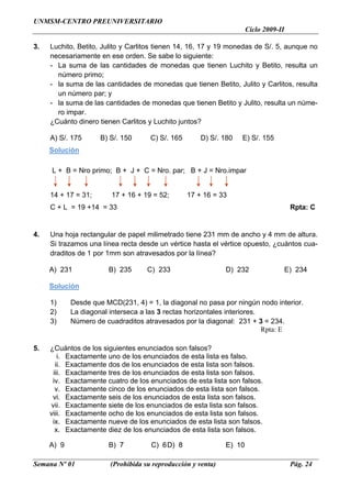 UNMSM-CENTRO PREUNIVERSITARIO
                                                                      Ciclo 2009-II

3.   Luchito, Betito, Julito y Carlitos tienen 14, 16, 17 y 19 monedas de S/. 5, aunque no
     necesariamente en ese orden. Se sabe lo siguiente:
     - La suma de las cantidades de monedas que tienen Luchito y Betito, resulta un
       número primo;
     - la suma de las cantidades de monedas que tienen Betito, Julito y Carlitos, resulta
       un número par; y
     - la suma de las cantidades de monedas que tienen Betito y Julito, resulta un núme-
       ro impar.
     ¿Cuánto dinero tienen Carlitos y Luchito juntos?

     A) S/. 175      B) S/. 150      C) S/. 165       D) S/. 180   E) S/. 155
     Solución

     L + B = Nro primo; B + J + C = Nro. par; B + J = Nro.impar


     14 + 17 = 31;      17 + 16 + 19 = 52;        17 + 16 = 33
     C + L = 19 +14 = 33                                                               Rpta: C


4.   Una hoja rectangular de papel milimetrado tiene 231 mm de ancho y 4 mm de altura.
     Si trazamos una línea recta desde un vértice hasta el vértice opuesto, ¿cuántos cua-
     draditos de 1 por 1mm son atravesados por la línea?

     A) 231            B) 235       C) 233                    D) 232                  E) 234

     Solución

     1)     Desde que MCD(231, 4) = 1, la diagonal no pasa por ningún nodo interior.
     2)     La diagonal interseca a las 3 rectas horizontales interiores.
     3)     Número de cuadraditos atravesados por la diagonal: 231 + 3 = 234.
                                                                          Rpta: E

5.   ¿Cuántos de los siguientes enunciados son falsos?
        i. Exactamente uno de los enunciados de esta lista es falso.
       ii. Exactamente dos de los enunciados de esta lista son falsos.
      iii. Exactamente tres de los enunciados de esta lista son falsos.
      iv. Exactamente cuatro de los enunciados de esta lista son falsos.
       v. Exactamente cinco de los enunciados de esta lista son falsos.
      vi. Exactamente seis de los enunciados de esta lista son falsos.
     vii. Exactamente siete de los enunciados de esta lista son falsos.
     viii. Exactamente ocho de los enunciados de esta lista son falsos.
      ix. Exactamente nueve de los enunciados de esta lista son falsos.
       x. Exactamente diez de los enunciados de esta lista son falsos.

     A) 9              B) 7          C) 6 D) 8                E) 10

Semana Nº 01            (Prohibida su reproducción y venta)                            Pág. 24
 