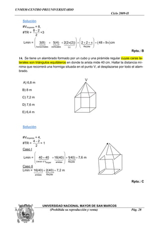 UNMSM-CENTRO PREUNIVERSITARIO
                                                                    Ciclo 2009-II

    Solución
    #VImpares = 8,
            8−2
    #TR =           =3
              2
             ⎛                             ⎞ ⎛        ⎞
     Lmin = ⎜ 3(8) + 5(4) + 2(2π(2)) ⎟ + ⎜ 242 + π ⎟ = ( 48 + 9π ) cm
                              { 1 24 ⎟ ⎜ 1 3 ⎟ +24
             ⎜ {                       4 3
             ⎝ horizontales verticales  Lc ⎠ ⎝ Repite ⎠
                                                                                    Rpta.: B

  14. Se tiene un alambrado formado por un cubo y una pirámide regular cuyas caras la-
  terales son triángulos equiláteros en donde la arista mide 40 cm. Hallar la distancia mí-
  nima que recorrerá una hormiga situada en el punto V, al desplazarse por todo el alam-
  brado.

                                                       V
     A) 6,8 m

    B) 8 m

    C) 7,2 m

    D) 7,6 m

    E) 6,4 m



    Solución


    #VImpares = 4,
            4−2
    #TR =          =1
              2
    Caso I
             ⎛                         ⎞
     Lmin =  ⎜ 40 + 40 + 16(40) ⎟ + 1(40) = 7,6 m
             ⎜ 1 244 3         123 ⎟ {
               Llevar a Vimpar
             ⎝                 aristas ⎠ Repite

    Caso II
    Lmin = 16(40) + 2(40) = 7,2 m
             123 {
               aristas     Repite


                                                                                    Rpta.: C




                         UNIVERSIDAD NACIONAL MAYOR DE SAN MARCOS
Semana Nº 01                  (Prohibida su reproducción y venta)                   Pág. 28
 