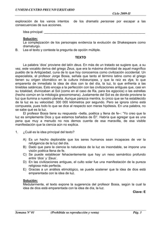 UNMSM-CENTRO PREUNIVERSITARIO
                                                                     Ciclo 2009-II

exploración de los vanos intentos        de los dramatis personae por escapar a las
consecuencias de sus acciones.

     Idea principal: ________________________________________________________

     Solución:
     La complejización de los personajes evidencia la evolución de Shakespeare como
     dramaturgo.
B.   Lea el texto y conteste la pregunta de opción múltiple.

                                             TEXTO

      La palabra ‘dios’ proviene del latín deus. En más de un tratado se sugiere que, a su
vez, este vocablo deriva del griego Zeus, que era la máxima divinidad de aquel magnífico
pueblo de la Antigüedad, cuna de lo que hoy conocemos como civilización occidental. Un
especialista, el profesor Jorge Bosia, señala que tanto el término latino como el griego
tienen su origen idiomático en la cultura indoeuropea, y que la raíz es dya, lo que
emparenta de inmediato la idea de dios con la del día, la luz, lo que enfrenta a las
tinieblas satánicas. Esto encaja a la perfección con las civilizaciones antiguas que, casi en
su totalidad, divinizaban al Sol (como en el caso de Ra, para los egipcios) o las estrellas
(hecho común en la mitología grecorromana). Justamente del Sol es de donde proviene la
luz que ilumina a nuestro planeta. Aunque parezca mentira, lo único que se ha establecido
de la luz es su velocidad: 300 000 kilómetros por segundo. Pero se ignora cómo está
compuesta, pues todo lo que se dice al respecto son meras hipótesis. En una palabra, no
se sabe qué es la luz.
      El profesor Bosia tiene su respuesta –bella, poética y llena de fe–: “Yo creo que la
luz es simplemente Dios y que estamos bañados de Él”. Habría que agregar que es una
pena que muy a menudo no nos demos cuenta de esa maravilla, de esa visible
manifestación que la ciencia aún no explica.

1.   ¿Cuál es la idea principal del texto?

     A) Es un hecho deplorable que los seres humanos sean incapaces de ver la
        refulgencia de la luz del día.
     B) Dado que para la ciencia la naturaleza de la luz es insondable, se impone una
        visión poética llena de fe.
     C) Se puede establecer fehacientemente que hay un nexo semántico profundo
        entre ‘dios’ y ‘Zeus’.
     D) En las civilizaciones antiguas, el culto solar fue una manifestación de la pureza
        religiosa más perfecta.
     E) Gracias a un análisis etimológico, se puede sostener que la idea de dios está
        emparentada con la idea de luz.

     Solución:
     Medularmente, el texto expone la sugerencia del profesor Bosia, según la cual la
     idea de dios está emparentada con la idea de día, la luz.
                                                                            Clave: E




Semana Nº 01             (Prohibida su reproducción y venta)                         Pág. 3
 