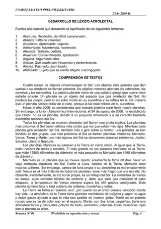 UNMSM-CENTRO PREUNIVERSITARIO
                                                                     Ciclo 2009-II

                       DESARROLLO DE LÉXICO ACROLECTAL

Escriba una oración que desarrolle el significado de los siguientes términos.

1.    Abstruso: Recóndito, de difícil comprensión.
2.    Abúlico: Falto de voluntad.
3.    Acuciante: Apremiante, urgente.
4.    Admonición: Advertencia, reprensión.
5.    Alevosía: Traición, perfidia.
6.    Anuencia: Consentimiento, aprobación.
7.    Argucia: Argumento falaz.
8.    Asiduo: Que acude con frecuencia y perseverancia.
9.    Atónito: Pasmado, asombrado.
10.   Atribulado: Sujeto que se siente afligido o acongojado.

                              COMPRENSIÓN DE TEXTOS

       Cuatro clases de objetos circunnavegan el Sol. Los objetos más grandes que dan
vueltas a su alrededor se llaman planetas; los objetos menores abarcan los asteroides, los
cometas y los meteoritos. La palabra planeta viene de una palabra griega que quiere decir
estrella errante. Un planeta es un objeto del espacio que gira alrededor del Sol. No
produce luz propia, pero la luz solar incide en su superficie y se refleja en él. De manera
que un planeta parece brillar en el cielo, porque la luz solar rebota en su superficie.
       Hasta el año 2006, se consideraba que nuestro sistema solar tenía nueve planetas.
Sin embargo, la Unión Astronómica Internacional, el 24 de agosto de 2006, ha establecido
que Plutón no es un planeta, debido a su pequeña dimensión y a su carácter bastante
excéntrico respecto del Sol.
       Todos los planetas se mueven alrededor del Sol en una órbita elíptica. Los planetas
más próximos al Sol tienen órbitas más cortas que los que están más lejos. Mientras cada
planeta gira alrededor del Sol, también rota o gira sobre sí mismo. Los planetas se han
dividido en dos grupos. Los más próximos al Sol se llaman planetas interiores: Mercurio,
Venus, Tierra y Marte. Los más lejanos del Sol se denominan planetas exteriores: Júpiter,
Saturno, Urano y Neptuno.
       Los planetas interiores se parecen a la Tierra en cierto modo. Al igual que la Tierra,
están hechos de rocas y metales. El más grande de los planetas interiores es la Tierra,
que mide 12800 kilómetros de diámetro; el más pequeño es Mercurio con 4990 kilómetros
de diámetro.
       Mercurio es un planeta que se mueve rápido: solamente le toma 88 días hacer un
viaje completo alrededor del Sol. Como la Luna, satélite de la Tierra, Mercurio tiene
muchos cráteres. Sin embargo, carece de luna propia y su atmósfera es extremadamente
sutil. Venus es el más brillante de todos los planetas: tiene más fulgor que una estrella. No
obstante, evidentemente, su luz no es propia, es un reflejo del Sol. La atmósfera de Venus
es densa, pues contiene bióxido de carbono y, dado que este gas mantiene el calor
atrapado, la temperatura de Venus siempre supera los 480 grados centígrados. Este
planeta no tiene luna y está cubierto de cráteres, montañas y valles.
       La Tierra se llama el “planeta vivo”, por cuanto es el único planeta conocido donde
hay vida. La atmósfera de la Tierra tiene grandes cantidades de oxígeno y vapor de agua
y estos gases ayudan a que la vida sea posible en nuestro globo. Marte es un planeta
rocoso que se ve de color rojo en el espacio. Marte, con dos lunas pequeñas, tiene una
atmósfera tenue y casquetes polares de hielo; asimismo, extensas áreas desérticas rojas
dan al planeta su color.
Semana Nº 01               (Prohibida su reproducción y venta)                       Pág. 4
 