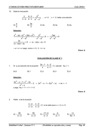 UNMSM-CENTRO PREUNIVERSITARIO                                                                               Ciclo 2010-I

10.   Dada la inecuación

                                                    2
                        x    a+x    a
                           +     ≥                                  , a > 0 ; x > 0, hallar una solución.
                      x + a a − x a2 − x 2

            a                          3a
      A)                          B)                        C) 2a                D) 3a            E) 4a
            2                           2

      Solución:

        2                 2                 2               2
      x − ax − ( x + 2ax + a )                          a                     − 3ax
                                                +                   ≥0 →                ≥0
                      2       2                     2           2
                  x −a                              x −a                     x 2 − a2
             3x
                       ≤ 0 → ( x − a)( x + a) < 0
      ( x − a)( x + a)

      – a < x < a luego como x > 0, 0 < x < a
                                                                                                                Clave: A



                                                    EVALUACIÓN DE CLASE N° 1


                                                            2x − 1 x − 2
1.    Si x0 es solución de la ecuación                            +      = 3 , calcular 4x0 + 1.
                                                              x     x +1

      A) 0                        B) 1                      C) 2                 D) 3             E) 4


      Solución:

            2                 2
      2x + x − 1 + x − 2x
                                         = 3 → 3 x 2 − x − 1 = 3( x 2 + x ) → 4x = – 1
                  2
                 x +x
      Luego 4x0 + 1 = –1 + 1 = 0

                                                                                                                Clave: A



2.    Hallar x de la ecuación

                                   x−a   x−2
                                       +     = 2 , si se sabe que a ≠ ± 2, a ≠ 0.
                                   x+a   x+2


                 2a                       4a                        −4+a                a               −a
      A) −                        B) −                      C)                   D)               E)
                a+2                      a+2                        a−2               a +1             4a + 1




Habilidad Verbal – Semana Nº 1                                      (Prohibida su reproducción y venta)          Pág. 48
 