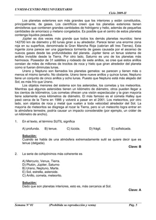 UNMSM-CENTRO PREUNIVERSITARIO
                                                                   Ciclo 2009-II

      Los planetas exteriores son más grandes que los interiores y están constituidos,
principalmente, de gases. Los científicos creen que los planetas exteriores tienen
atmósferas que contienen grandes cantidades de hidrógeno y helio, además de pequeñas
cantidades de amoníaco y metano congelados. Es posible que el centro de estos planetas
contenga líquidos pesados.
      Júpiter es dos veces más grande que todos los demás planetas reunidos: tiene
142700 km de diámetro y 60 lunas giran a su alrededor. Parece tener una enorme zona
roja en su superficie, denominada la Gran Mancha Roja (cabrían allí tres Tierras). Esta
ingente zona parece ser una gigantesca tormenta de gases causada por el ascenso de
nuevos gases desde las profundidades del planeta. Júpiter tiene un tenue sistema de
anillos invisible desde la Tierra. Por otro lado, Saturno es uno de los planetas más
hermosos. Poseedor de 31 satélites y rodeado de siete anillos, se cree que estos anillos
constan de miles de millones de trocitos de roca y hielo que giran alrededor del planeta
como si fueran diminutas lunas.
      Urano y Neptuno son llamados los planetas gemelos: se parecen y tienen más o
menos el mismo tamaño. No obstante, Urano tiene nueve anillos y quince lunas; Neptuno
tiene un conjunto de cinco anillos y ocho lunas. Puesto que Neptuno está más alejado del
Sol, es más frío que Urano.
      Los objetos menores del sistema son los asteroides, los cometas y los meteoritos.
Mientras que algunos asteroides tienen un kilómetro de diámetro, otros pueden llegar a
los cientos de kilómetros. Los cometas ofrecen una visión espectacular y la gran mayoría
tiene solamente unos kilómetros de diámetro. El más famoso es el cometa Halley que
pasó cerca de la Tierra en 1986 y volverá a pasar en el 2061. Los meteoritos, por otro
lado, son objetos de roca y metal que vuelan a toda velocidad alrededor del Sol. La
mayoría de meteoritos se disgrega al rozar la Tierra, pero si un meteorito logra entrar en
la atmósfera terrestre, podría causar un impacto considerable (por ejemplo, un cráter de
un kilómetro de ancho).

1.   En el texto, el término SUTIL significa

     A) profunda.    B) tenue.        C) lúcida.     D) frágil.        E) sofisticada.

     Solución:
     Cuando se habla de una atmósfera extremadamente sutil se quiere decir que es
     tenue (delgada).
                                                                         Clave: B

2.   La serie de cohipónimos más coherente es

     A) Mercurio, Venus, Tierra.
     D) Plutón, Júpiter, Saturno
     B) Urano, Neptuno, Marte.
     E) Sol, estrella, asteroide.
     C) Anillo, cometa, meteorito.

     Solución:
     Dado que son planetas interiores, esto es, más cercanos al Sol.
                                                                                   Clave: A



Semana Nº 01            (Prohibida su reproducción y venta)                         Pág. 5
 
