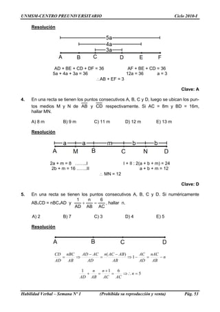UNMSM-CENTRO PREUNIVERSITARIO                                                   Ciclo 2010-I

     Resolución




                 AD + BE + CD + DF = 36          AF + BE + CD = 36
                5a + 4a + 3a = 36               12a = 36      a=3
                                   ∴AB + EF = 3

                                                                                   Clave: A

4.   En una recta se tienen los puntos consecutivos A, B, C y D, luego se ubican los pun-
     tos medios M y N de AB y CD respectivamente. Si AC = 8m y BD = 16m,
     hallar MN.

     A) 8 m          B) 9 m         C) 11 m         D) 12 m          E) 13 m

     Resolución




              2a + m = 8 ……..I                     I + II : 2(a + b + m) = 24
               2b + m = 16 …….II                              a + b + m = 12
                                      ∴ MN = 12

                                                                                   Clave: D

5.   En una recta se tienen los puntos consecutivos A, B, C y D. Si numéricamente
                          1    n     6
     AB.CD = nBC.AD y        +    =    , hallar n.
                         AD AB AC

     A) 2            B) 7           C) 3            D) 4             E) 5

     Resolución




                CD nBC    AD − AC n( AC − AB )      AC nAC
                   =    ⇒        =             ⇒ 1−    =    −n
                AD   AB     AD        AB            AD   AB

                               1   n   n +1    6
                                 +   =      =    ⇒∴ n = 5
                              AD AB     AC    AC


Habilidad Verbal – Semana Nº 1         (Prohibida su reproducción y venta)           Pág. 53
 