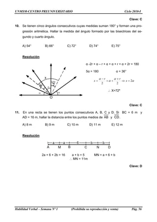 UNMSM-CENTRO PREUNIVERSITARIO                                                       Ciclo 2010-I

                                                                                        Clave: C

10. Se tienen cinco ángulos consecutivos cuyas medidas suman 180° y forman una pro-
      gresión aritmética. Hallar la medida del ángulo formado por las bisectrices del se-
      gundo y cuarto ángulo.

      A) 54°         B) 66°           C) 72°         D) 74°             E) 75°


      Resolución

                                                   α -2r + α – r + α + α + r + α + 2r = 180

                                                   5α = 180                  α = 36°

                                                              α −r          α +r
                                                        x=           +α +          ⇒ x = 2α
                                                               2             2

                                                                     ∴ X=72°



                                                                                        Clave: C

11.   En una recta se tienen los puntos consecutivos A, B, C y D. Si BC = 6 m y
      AD = 16 m, hallar la distancia entre los puntos medios de AB y CD .

      A) 8 m         B) 9 m           C) 10 m        D) 11 m            E) 12 m


      Resolución




                   2a + 6 + 2b = 16     a+b=5            MN = a + 6 + b
                                       ∴ MN = 11m

                                                                                        Clave: D




Habilidad Verbal – Semana Nº 1          (Prohibida su reproducción y venta)              Pág. 56
 