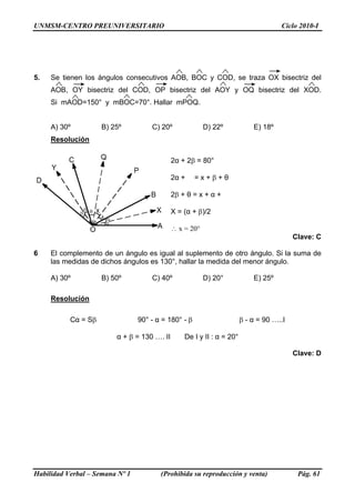 UNMSM-CENTRO PREUNIVERSITARIO                                                       Ciclo 2010-I




5.   Se tienen los ángulos consecutivos AOB, BOC y COD, se traza OX bisectriz del
     AOB, OY bisectriz del COD, OP bisectriz del AOY y OQ bisectriz del XOD.
     Si mAOD=150° y mBOC=70°. Hallar mPOQ.


     A) 30º          B) 25º          C) 20º              D) 22º            E) 18º
     Resolución

                                             2α + 2β = 80°

                                             2α +     =x+β+θ

                                             2β + θ = x + α +

                                             X = (α + β)/2

                                             ∴ x = 20°
                                                                                         Clave: C

6    El complemento de un ángulo es igual al suplemento de otro ángulo. Si la suma de
     las medidas de dichos ángulos es 130°, hallar la medida del menor ángulo.

     A) 30º          B) 50º          C) 40º              D) 20°            E) 25º

     Resolución

           Cα = Sβ               90° - α = 180° - β                    β - α = 90 …..I

                         α + β = 130 …. II       De I y II : α = 20°

                                                                                         Clave: D




Habilidad Verbal – Semana Nº 1          (Prohibida su reproducción y venta)               Pág. 61
 