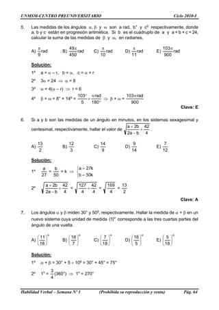 UNMSM-CENTRO PREUNIVERSITARIO                                                             Ciclo 2010-I

5.   Las medidas de los ángulos α, β y ω son a rad, b° y cg respectivamente, donde
     a, b y c están en progresión aritmética. Si b es el cuádruplo de a y a + b + c = 24,
     calcular la suma de las medidas de β y ω, en radianes.

          π                    49π               π                π                103π
     A)     rad           B)       rad     C)      rad       D)      rad      E)        rad
          9                    450              10                11                900

     Solución:
     1º    a = α – r, b = α, c = α + r
     2º    3α = 24 ⇒ α = 8
     3º    α = 4(α – r) ⇒ r = 6
                                    103° π rad        103π rad
     4º    β + ω = 8° + 14g =           ×      ⇒ β+ω=
                                     5    180°          900
                                                                                              Clave: E

6.   Si a y b son las medidas de un ángulo en minutos, en los sistemas sexagesimal y
                                                     a + 2b 42
     centesimal, respectivamente, hallar el valor de       +   .
                                                     2a − b 4

          13                   12               14                 9                7
     A)                   B)               C)                D)               E)
           2                    3                9                14               12

     Solución:
           a    b       ⎧a = 27k
     1º       =    =k ⇒ ⎨
           27   50      ⎩b = 50k

               a + 2b 42              127 42         169   13
     2º              +   =               +   =           =
               2a − b 4                4   4          4     2
                                                                                              Clave: A

7.   Los ángulos α y β miden 30° y 50g, respectivamente. Hallar la medida de α + β en un
     nuevo sistema cuya unidad de medida (1)u corresponde a las tres cuartas partes del
     ángulo de una vuelta.

                 u                    u                u                 u                u
        ⎛ 11 ⎞               ⎛ 18 ⎞           ⎛ 7 ⎞             ⎛ 18 ⎞           ⎛ 5 ⎞
     A) ⎜ ⎟               B) ⎜ ⎟           C) ⎜ ⎟            D) ⎜ ⎟           E) ⎜ ⎟
        ⎝ 18 ⎠               ⎝ 7 ⎠            ⎝ 18 ⎠            ⎝ 5 ⎠            ⎝ 18 ⎠

     Solución:
     1º    α + β = 30° + 5 × 10g = 30° + 45° = 75°
                     3
     2º    1u =        (360°) ⇒ 1u = 270°
                     4


Habilidad Verbal – Semana Nº 1                  (Prohibida su reproducción y venta)            Pág. 64
 