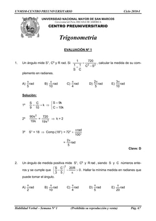 UNMSM-CENTRO PREUNIVERSITARIO                                                               Ciclo 2010-I

                  UNIVERSIDAD NACIONAL MAYOR DE SAN MARCOS
                             Universidad del Perú, DECANA DE AMÉRICA
                          CENTRO PREUNIVERSITARIO


                                   Trigonometría
                                    EVALUACIÓN Nº 1


                                                  1            720
1.   Un ángulo mide S°, Cg y R rad. Si                   =              , calcular la medida de su com-
                                               1 1           C2 − S 2
                                                +
                                               S C
     plemento en radianes.

          π                π                  π                      2π                3π
     A)     rad      B)      rad         C)     rad            D)       rad       E)      rad
          5               10                  4                      5                 10

     Solución:

           S C       ⎧ S = 9k
     1º     =   =k ⇒ ⎨
           9 10      ⎩ C = 10k

           90 k 2    720
     2º           =        ⇒ k=2
           19 k     19 k 2

                                                 π rad
     3º    S° = 18 ⇒ Comp.(18°) = 72° ×
                                                 100°
                                         2π
                                    =       rad
                                         5
                                                                                                Clave: D



2.   Un ángulo de medida positiva mide S°, Cg y R rad , siendo S y C números ente-
                                     2
                          ⎛S C⎞  20 R
     ros y se cumple que ⎜ − ⎟ −      > 0 . Hallar la mínima medida en radianes que
                          ⎝3 5⎠   π
     puede tomar el ángulo.

          π                π                  π                      π                  π
     A)     rad      B)      rad         C)     rad            D)      rad        E)      rad
          2               10                  4                      5                 20




Habilidad Verbal – Semana Nº 1                (Prohibida su reproducción y venta)                Pág. 67
 