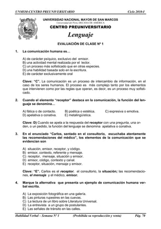 UNMSM-CENTRO PREUNIVERSITARIO                                                          Ciclo 2010-I

                     UNIVERSIDAD NACIONAL MAYOR DE SAN MARCOS
                              Universidad del Perú, DECANA DE AMÉRICA
                         CENTRO PREUNIVERSITARIO

                                       Lenguaje
                                EVALUACIÓN DE CLASE Nº 1

1.   La comunicación humana es…

     A) de carácter psíquico, exclusivo del emisor.
     B) una actividad mental realizada por el lector.
     C) un proceso más sofisticado que en otras especies.
     D) una habilidad basada solo en la escritura.
     E) de carácter exclusivamente oral

     Clave: “C”. La comunicación es un proceso de intercambio de información, en el
     caso de los seres humanos. El proceso es más complejo tanto por los elementos
     que intervienen como por las reglas que operan, es decir, es un proceso muy sofisti-
     cado.

2.   Cuando el elemento “receptor” destaca en la comunicación, la función del len-
     guaje se denomina…

     A) fática o de contacto.       B) poética o estética.              C) expresiva o emotiva.
     D) apelativa o conativa.       E) metalingüística.

     Clave: D) Cuando se apela a la respuesta del receptor con una pregunta, una or-
     den, o un pedido, la función del lenguaje se denomina apelativa o conativa.

3.   En el enunciado “Carlos, sentado en el consultorio, escuchaba atentamente
     las recomendaciones del médico”, los elementos de la comunicación que se
     evidencian son

     A)   situación, emisor, receptor, y código.
     B)   emisor, contexto, referente y mensaje.
     C)   receptor, mensaje, situación y emisor.
     D)   emisor, código, contexto y canal.
     E)   receptor, situación, mensaje y emisor.

     Clave: “E”. Carlos es el receptor; el consultorio, la situación; las recomendacio-
     nes, el mensaje y el médico, emisor.

4.   Marque la alternativa que presenta un ejemplo de comunicación humana ver-
     bal escrita.

     A)   La exposición fotográfica en una galería.
     B)   Las pinturas rupestres en las cuevas.
     C)   La lectura de un libro sobre Literatura Universal.
     D)   La entrevista a un grupo de postulantes.
     E)   Las señales de tránsito en las calles.

Habilidad Verbal – Semana Nº 1             (Prohibida su reproducción y venta)              Pág. 70
 