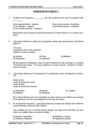 UNMSM-CENTRO PREUNIVERSITARIO                                                   Ciclo 2010-I

                               EJERCICIOS DE CLASE N° 1


1.   El género lírico expresa __________, por ello, podemos decir que es el género más
     _________

     A) la impersonalidad – objetivo.                  B) el mundo exterior –dramático.
     C) los diálogos – objetivo.                       D) el tiempo pasado – subjetivo.
     E) la emoción personal – subjetivo.

     E) El género lírico expresa la emoción personal, el mundo interior: es un género sub-
     jetivo.


2.   ¿Qué figura literaria se utiliza en los siguientes versos del poeta peruano José María
     Eguren?

     Y tus ojos
     el fantasma de la noche olvidaron,
     abiertos a la joven canción.

     A) Anáfora                      B) Símil                     C) Metáfora
     D) Hipérbaton                   E) Hipérbole

     D) Se presenta el hipérbaton, pues el orden sintáctico ha sido cambiado. La sintaxis
     normal del verso sería: “Y tus ojos/ abiertos a la joven canción / olvidaron al fantas-
     ma de la noche”.


3.   ¿Qué figura literaria se ha empleado en los siguientes versos de Miguel de Unamu-
     no?

     Verde nativo,
     verde de yerba que sueña,
     verde sencillo,
     verde de conciencia humana

     A) Hipérbaton                   B) Epíteto                         C) Anáfora
     D) Metáfora                     E) Hipérbole

     C) La figura literaria que se ha empleado en estos versos es la anáfora que consiste
     en la repetición de una o más palabras al inicio de cada verso.

4.   En el siguiente fragmento, ¿qué figuras literarias emplea don Quijote de la Mancha
     cuando describe a Dulcinea del Toboso?

     "Sus cabellos son oro, su frente campos elíseos, sus cejas arcos del cielo, sus ojos
     soles, sus mejillas rosas, sus labios corales…"

     A) Epíteto e hipérbaton                           B) Metáfora y anáfora
     C) Anáfora e hipérbole                            D) Hipérbole y epíteto

Habilidad Verbal – Semana Nº 1            (Prohibida su reproducción y venta)        Pág. 82
 