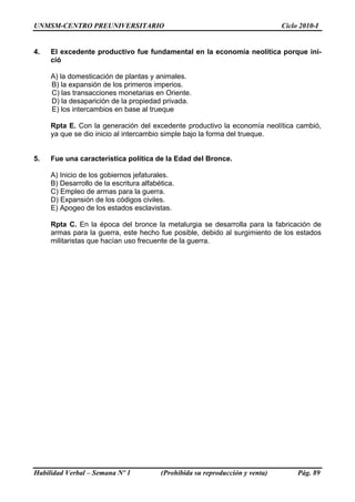 UNMSM-CENTRO PREUNIVERSITARIO                                                  Ciclo 2010-I


4.   El excedente productivo fue fundamental en la economía neolítica porque ini-
     ció

     A) la domesticación de plantas y animales.
     B) la expansión de los primeros imperios.
     C) las transacciones monetarias en Oriente.
     D) la desaparición de la propiedad privada.
     E) los intercambios en base al trueque

     Rpta E. Con la generación del excedente productivo la economía neolítica cambió,
     ya que se dio inicio al intercambio simple bajo la forma del trueque.


5.   Fue una característica política de la Edad del Bronce.

     A) Inicio de los gobiernos jefaturales.
     B) Desarrollo de la escritura alfabética.
     C) Empleo de armas para la guerra.
     D) Expansión de los códigos civiles.
     E) Apogeo de los estados esclavistas.

     Rpta C. En la época del bronce la metalurgia se desarrolla para la fabricación de
     armas para la guerra, este hecho fue posible, debido al surgimiento de los estados
     militaristas que hacían uso frecuente de la guerra.




Habilidad Verbal – Semana Nº 1           (Prohibida su reproducción y venta)        Pág. 89
 