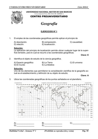 UNMSM-CENTRO PREUNIVERSITARIO                                                   Ciclo 2010-I

                   UNIVERSIDAD NACIONAL MAYOR DE SAN MARCOS
                             Universidad del Perú, DECANA DE AMÉRICA
                        CENTRO PREUNIVERSITARIO


                                     Geografía
                                     EJERCICIOS Nº 1


1.   El empleo de las coordenadas geográficas permite aplicar el principio de
     A) descripción.                   B) comparación.                  C) causalidad.
     D) relación.                      E) localización.
     Solución:
     La aplicación del principio de localización permite ubicar cualquier lugar de la super-
     ficie terrestre, para lo cual se recurre a las coordenadas geográficas.
                                                                                   Clave: E
2.   Identifica el objeto de estudio de la ciencia geográfica.
     A) Espacio geográfico             B) La Tierra                     C) El universo
     D) El mundo                       E) La litósfera
     Solución:
     Uno de los elementos que permitieron la consolidación científica de la geografía ac-
     tual es el establecimiento y definición de su objeto de estudio.
                                                                                Clave: A
3.   Ubica las coordenadas geográficas de los puntos señalados en el planisferio.




     A) ________________               B) ________________              C) ________________
     D) ________________               E) ________________

Habilidad Verbal – Semana Nº 1            (Prohibida su reproducción y venta)        Pág. 90
 