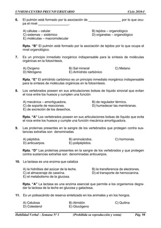 UNMSM-CENTRO PREUNIVERSITARIO                                                   Ciclo 2010-I

6.   El pulmón está formado por la asociación de __________________ por lo que ocu-
     pa el nivel _________________.

     A) células – celular                              B) tejidos – organológico
     C) sistemas – sistémico                           D) organelas – organológico
     E) moléculas – macromolecular

     Rpta. “B” El pulmón está formado por la asociación de tejidos por lo que ocupa el
     nivel organológico.

7.   Es un principio inmediato inorgánico indispensable para la síntesis de moléculas
     orgánicas en la fotosíntesis.

     A) Oxígeno                        B) Sal mineral                   C) Metano
     D) Nitrógeno                      E) Anhídrido carbónico

     Rpta. “E” El anhídrido carbónico es un principio inmediato inorgánico indispensable
     para la síntesis de moléculas orgánicas en la fotosíntesis.

8.   Los vertebrados poseen en sus articulaciones bolsas de líquido sinovial que evitan
     el roce entre los huesos y cumplen una función

     A) mecánica – amortiguadora.                      B) de regulador térmico.
     C) de soporte de reacciones.                      D) humedecer las membranas.
     E) de excreción de los desechos.

     Rpta. “A” Los vertebrados poseen en sus articulaciones bolsas de líquido que evita
     el roce entre los huesos y cumple una función mecánica amortiguadora.

9.   Las proteínas presentes en la sangre de los vertebrados que protegen contra sus-
     tancias extrañas son denominadas

     A) péptidos.                      B) aminoácidos.                  C) hormonas.
     D) anticuerpos.                   E) polipéptidos.

     Rpta. “D” Las proteínas presentes en la sangre de los vertebrados y que protegen
     contra sustancias extrañas son denominadas anticuerpos.

10. La lactasa es una enzima que cataliza

     A) la hidrólisis del azúcar de la leche.          B) la transferencia de electrones.
     C) el almacenaje de caseína.                      D) el transporte de hemocianina.
     E) el metabolismo de la glucosa.

     Rpta. “A” La lactasa es una enzima esencial que permite a los organismos degra-
     dar la lactosa de la leche en glucosa y galactosa.

11. Es un polisacárido de reserva sintetizado en los animales y en los hongos.

     A) Celulosa                       B) Almidón                       C) Quitina
     D) Colesterol                     E) Glucógeno

Habilidad Verbal – Semana Nº 1            (Prohibida su reproducción y venta)          Pág. 98
 