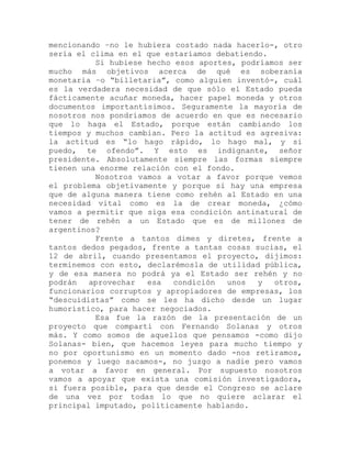 mencionando –no le hubiera costado nada hacerlo-, otro
sería el clima en el que estaríamos debatiendo.
Si hubiese hecho esos aportes, podríamos ser
mucho más objetivos acerca de qué es soberanía
monetaria –o “billetaria”, como alguien inventó-, cuál
es la verdadera necesidad de que sólo el Estado pueda
fácticamente acuñar moneda, hacer papel moneda y otros
documentos importantísimos. Seguramente la mayoría de
nosotros nos pondríamos de acuerdo en que es necesario
que lo haga el Estado, porque están cambiando los
tiempos y muchos cambian. Pero la actitud es agresiva:
la actitud es “lo hago rápido, lo hago mal, y si
puedo, te ofendo”. Y esto es indignante, señor
presidente. Absolutamente siempre las formas siempre
tienen una enorme relación con el fondo.
Nosotros vamos a votar a favor porque vemos
el problema objetivamente y porque si hay una empresa
que de alguna manera tiene como rehén al Estado en una
necesidad vital como es la de crear moneda, ¿cómo
vamos a permitir que siga esa condición antinatural de
tener de rehén a un Estado que es de millones de
argentinos?
Frente a tantos dimes y diretes, frente a
tantos dedos pegados, frente a tantas cosas sucias, el
12 de abril, cuando presentamos el proyecto, dijimos:
terminemos con esto, declarémosla de utilidad pública,
y de esa manera no podrá ya el Estado ser rehén y no
podrán aprovechar esa condición unos y otros,
funcionarios corruptos y apropiadores de empresas, los
“descuidistas” como se les ha dicho desde un lugar
humorístico, para hacer negociados.
Esa fue la razón de la presentación de un
proyecto que compartí con Fernando Solanas y otros
más. Y como somos de aquellos que pensamos -como dijo
Solanas- bien, que hacemos leyes para mucho tiempo y
no por oportunismo en un momento dado -nos retiramos,
ponemos y luego sacamos-, no juzgo a nadie pero vamos
a votar a favor en general. Por supuesto nosotros
vamos a apoyar que exista una comisión investigadora,
si fuera posible, para que desde el Congreso se aclare
de una vez por todas lo que no quiere aclarar el
principal imputado, políticamente hablando.
 