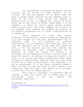 Las acusaciones cotidianas de muchos diarios
hicieron que yo dijera en algún momento –no por
citarme- “Sí, hay una campaña”. Si yo repito todos los
días lo mismo puede tratarse de una campaña, pero el
hecho de que haya o haya habido una campaña no
significa per se que la campaña sea injusta ni mucho
menos que no sea cierto el hecho. Puede haber o no una
campaña y el hecho ser cierto igual, porque tenemos
buena fe para mirar las cosas. Podemos ver si hay o no
una campaña, pero podemos ver también las huellas de
un desastre encabezado por el actual vicepresidente de
la República.
Sería distinto el clima hoy, serían
distintos los discursos y habría ganado la democracia,
a la que siempre se cita pero confundiéndola con el
gobierno, como si las palabras se pudieran
intercambiar, si se cumpliera una condición, una sola
cosa que pedíamos, que es lo que pide todo hombre de
bien, y es que alguien que ha sido elegido por
millones de personas como vicepresidente de la
República en lugar de atacar, de voltear a un
prohombre de los compañeros de hace cuarenta años, en
lugar de acusar a la prensa, en lugar de voltear a un
juez y a un fiscal que había investigado bien, según
lo decía la Magistratura, hubiera hecho una sola cosa:
salirse de su lugar de protección y dar respuesta a lo
que se preguntaba. Es lo que haría cualquier hombre o
mujer de bien ya sea que esté en esta Cámara o en
cualquiera lugar del país o del mundo, si es acusado,
y mucho más si es un hombre público.
Hizo todo lo contrario, se escondió como un
cobarde y toda esta parte de la Cámara que es el
oficialismo ayuda a que ese cobarde sea
escondido. (Aplausos.)
Disponible en
http://www1.hcdn.gov.ar/sesionesxml/provisorias/130-
15.htm
 