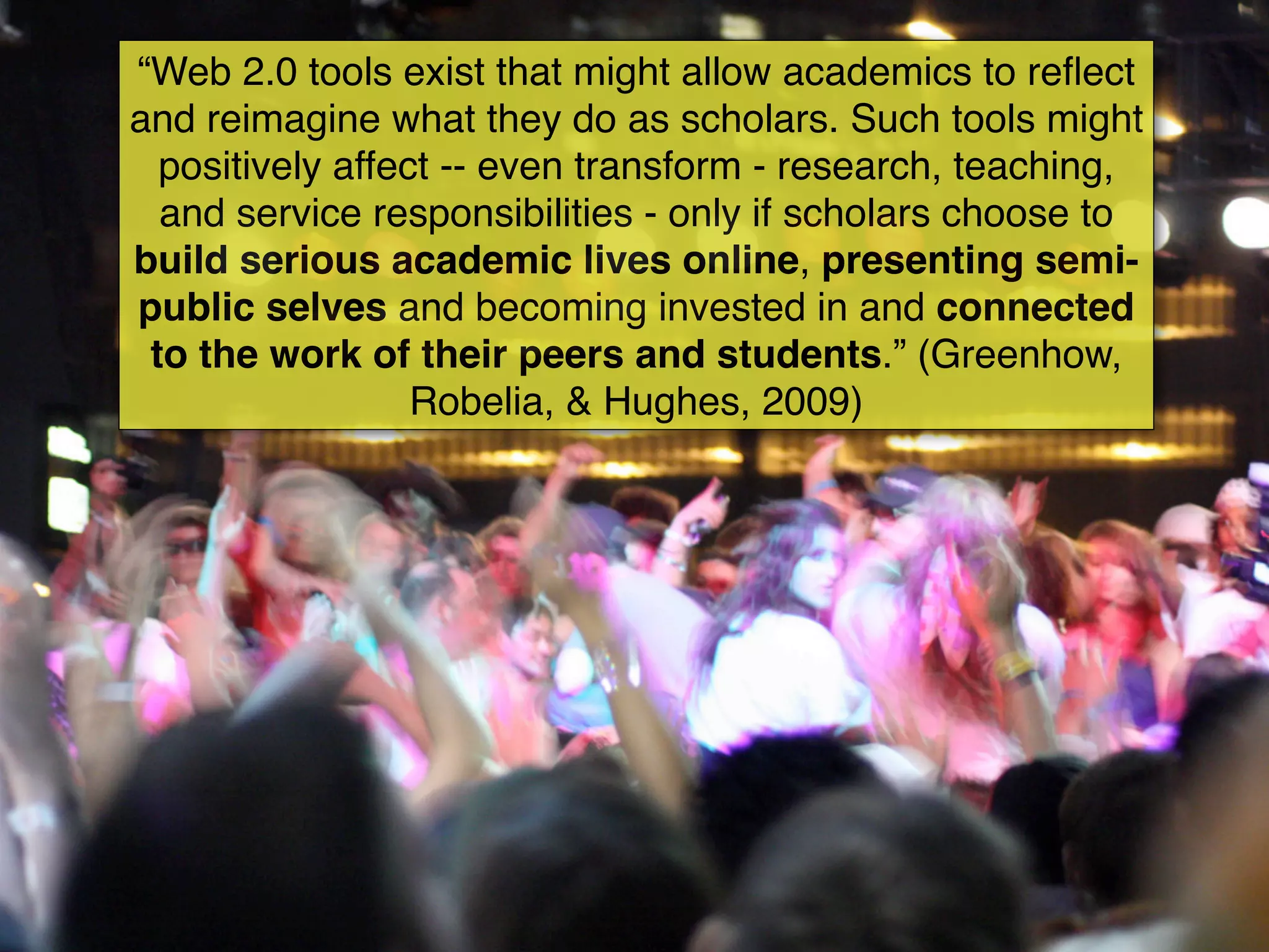 “Web 2.0 tools exist that might allow academics to reﬂect
and reimagine what they do as scholars. Such tools might
  positively affect -- even transform - research, teaching,
  and service responsibilities - only if scholars choose to
build serious academic lives online, presenting semi-
public selves and becoming invested in and connected
 to the work of their peers and students.” (Greenhow,
                  Robelia, & Hughes, 2009)
 